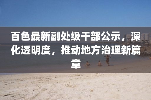 百色最新副處級干部公示，深化透明度，推動地方治理新篇章