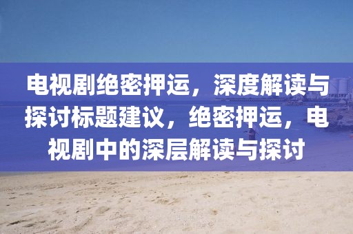 電視劇絕密押運，深度解讀與探討標(biāo)題建議，絕密押運，電視劇中的深層解讀與探討