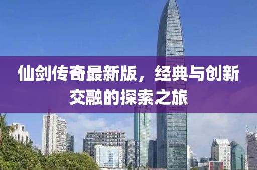 仙劍傳奇最新版，經(jīng)典與創(chuàng)新交融的探索之旅