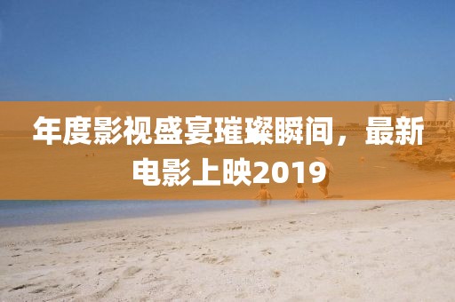 年度影視盛宴璀璨瞬間，最新電影上映2019