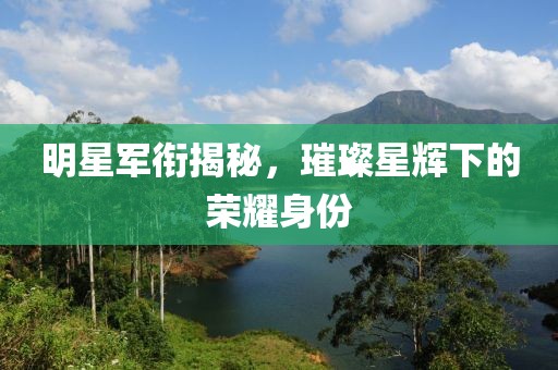 明星軍銜揭秘，璀璨星輝下的榮耀身份
