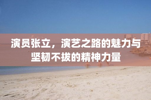 演員張立，演藝之路的魅力與堅(jiān)韌不拔的精神力量