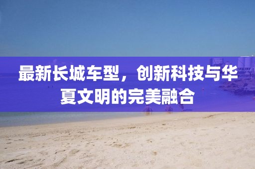 最新長城車型，創(chuàng)新科技與華夏文明的完美融合