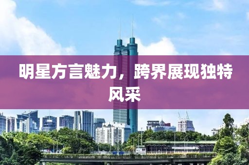 明星方言魅力，跨界展現(xiàn)獨(dú)特風(fēng)采