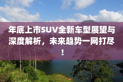年底上市SUV全新車型展望與深度解析，未來趨勢一網(wǎng)打盡！