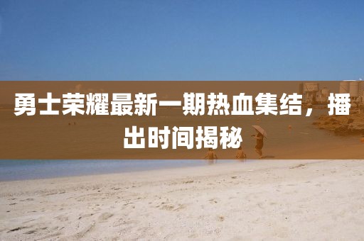 勇士榮耀最新一期熱血集結，播出時間揭秘