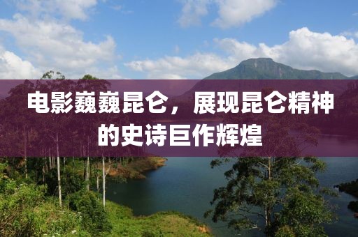 電影巍巍昆侖，展現(xiàn)昆侖精神的史詩巨作輝煌