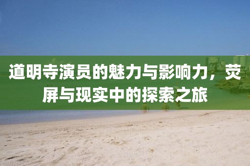 道明寺演員的魅力與影響力，熒屏與現(xiàn)實(shí)中的探索之旅