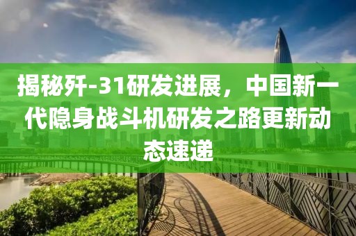 揭秘殲-31研發(fā)進展，中國新一代隱身戰(zhàn)斗機研發(fā)之路更新動態(tài)速遞