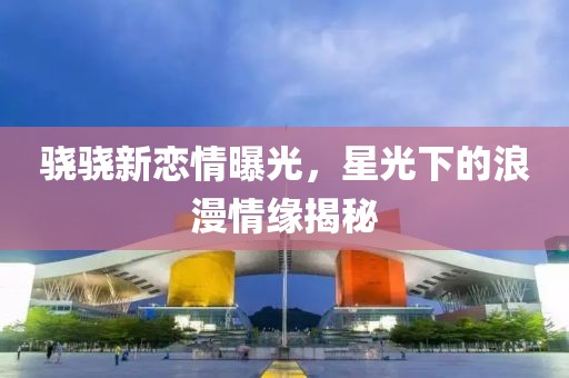 驍驍新戀情曝光，星光下的浪漫情緣揭秘