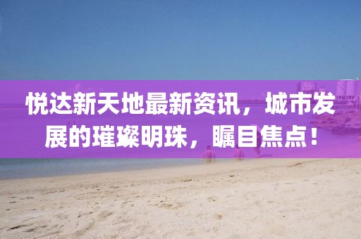 悅達新天地最新資訊，城市發(fā)展的璀璨明珠，矚目焦點！