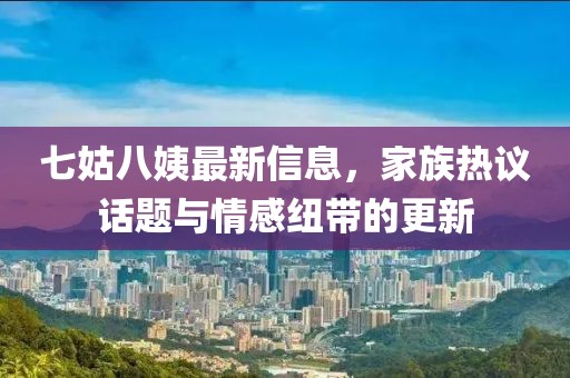七姑八姨最新信息，家族熱議話題與情感紐帶的更新