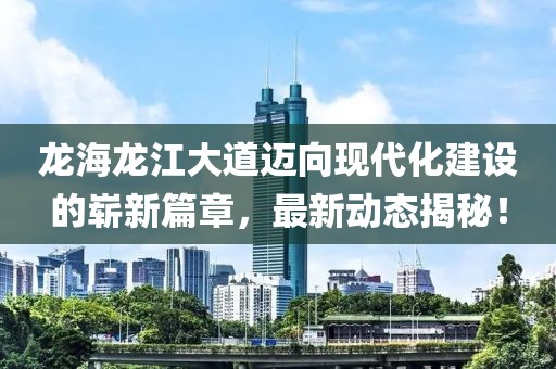 龍海龍江大道邁向現(xiàn)代化建設的嶄新篇章，最新動態(tài)揭秘！