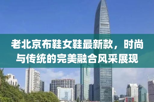 老北京布鞋女鞋最新款，時(shí)尚與傳統(tǒng)的完美融合風(fēng)采展現(xiàn)