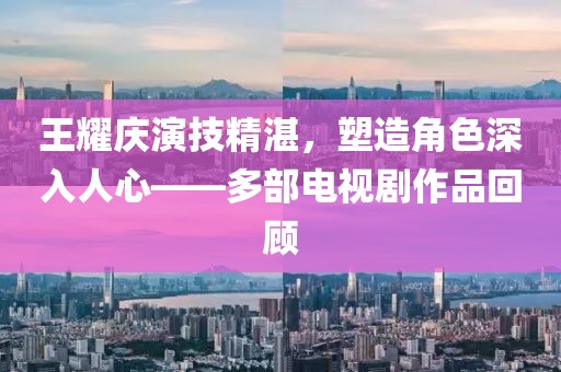 王耀慶演技精湛，塑造角色深入人心——多部電視劇作品回顧