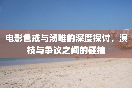 電影色戒與湯唯的深度探討，演技與爭議之間的碰撞