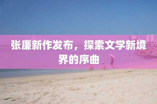 張廉新作發(fā)布，探索文學新境界的序曲