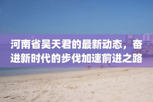 河南省吳天君的最新動態(tài)，奮進(jìn)新時代的步伐加速前進(jìn)之路
