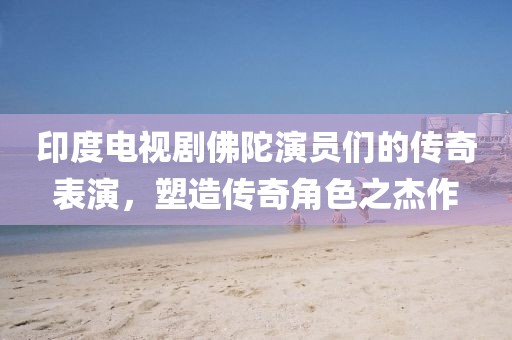 印度電視劇佛陀演員們的傳奇表演，塑造傳奇角色之杰作