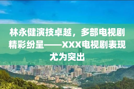 林永健演技卓越，多部電視劇精彩紛呈——XXX電視劇表現(xiàn)尤為突出