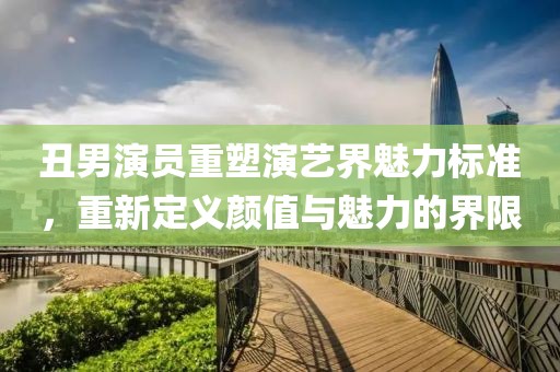 丑男演員重塑演藝界魅力標(biāo)準(zhǔn)，重新定義顏值與魅力的界限