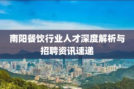 南陽餐飲行業(yè)人才深度解析與招聘資訊速遞