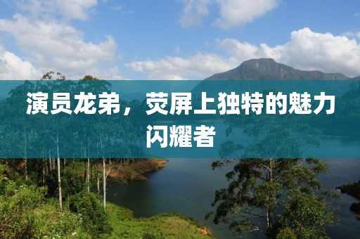 演員龍弟，熒屏上獨特的魅力閃耀者