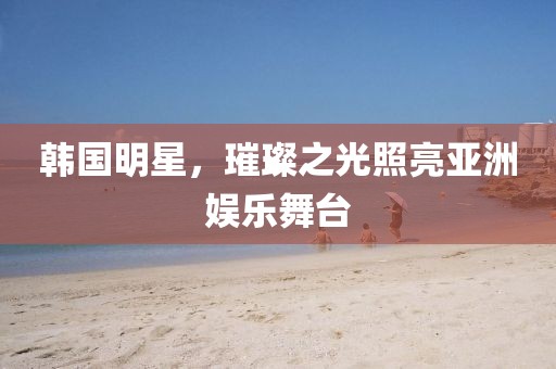 韓國明星，璀璨之光照亮亞洲娛樂舞臺(tái)