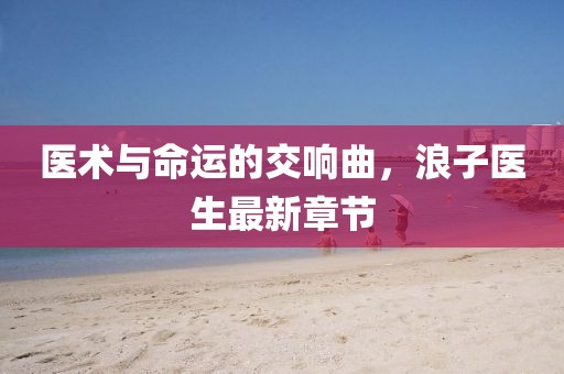 醫(yī)術(shù)與命運(yùn)的交響曲，浪子醫(yī)生最新章節(jié)