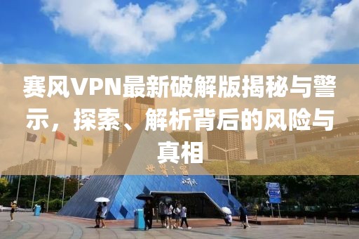 賽風VPN最新破解版揭秘與警示，探索、解析背后的風險與真相