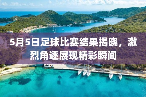 5月5日足球比賽結(jié)果揭曉，激烈角逐展現(xiàn)精彩瞬間