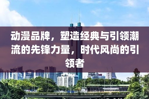 動(dòng)漫品牌，塑造經(jīng)典與引領(lǐng)潮流的先鋒力量，時(shí)代風(fēng)尚的引領(lǐng)者