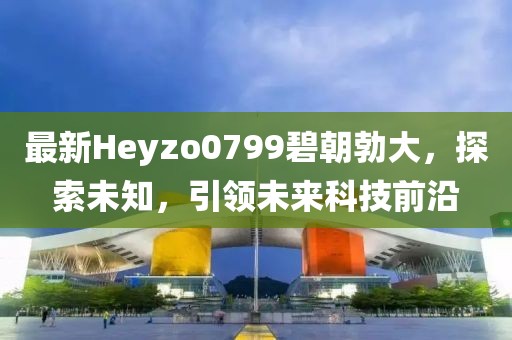 最新Heyzo0799碧朝勃大，探索未知，引領(lǐng)未來(lái)科技前沿