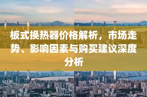 板式換熱器價(jià)格解析，市場(chǎng)走勢(shì)、影響因素與購(gòu)買(mǎi)建議深度分析
