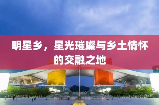 明星鄉(xiāng)，星光璀璨與鄉(xiāng)土情懷的交融之地