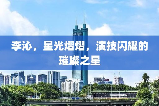 李沁，星光熠熠，演技閃耀的璀璨之星