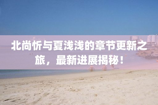 北尚忻與夏淺淺的章節(jié)更新之旅，最新進(jìn)展揭秘！