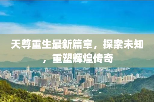 天尊重生最新篇章，探索未知，重塑輝煌傳奇