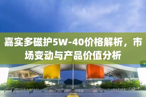嘉實多磁護5W-40價格解析，市場變動與產品價值分析