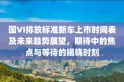 國(guó)VI排放標(biāo)準(zhǔn)新車上市時(shí)間表及未來趨勢(shì)展望，期待中的焦點(diǎn)與等待的揭曉時(shí)刻