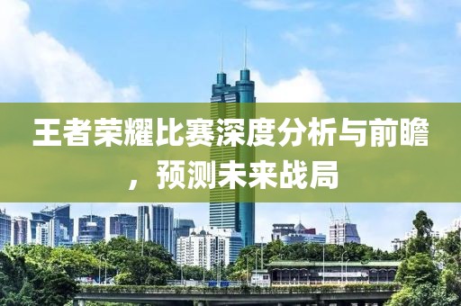 王者榮耀比賽深度分析與前瞻，預(yù)測(cè)未來(lái)戰(zhàn)局