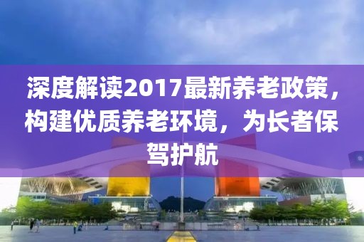 深度解讀2017最新養(yǎng)老政策，構(gòu)建優(yōu)質(zhì)養(yǎng)老環(huán)境，為長者保駕護航