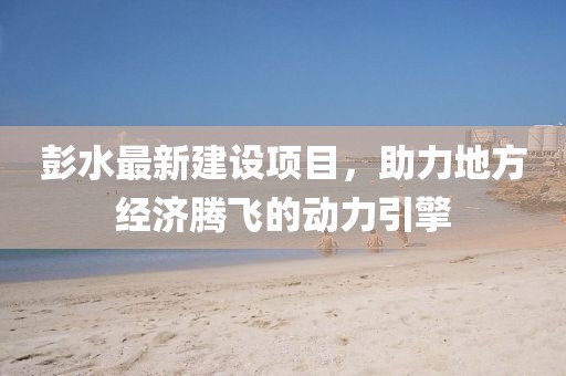 彭水最新建設項目，助力地方經(jīng)濟騰飛的動力引擎