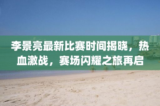 李景亮最新比賽時間揭曉，熱血激戰(zhàn)，賽場閃耀之旅再啟