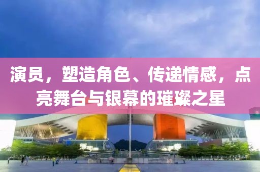 演員，塑造角色、傳遞情感，點(diǎn)亮舞臺(tái)與銀幕的璀璨之星