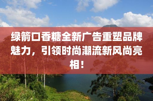 綠箭口香糖全新廣告重塑品牌魅力，引領(lǐng)時(shí)尚潮流新風(fēng)尚亮相！