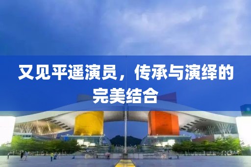 又見平遙演員，傳承與演繹的完美結(jié)合