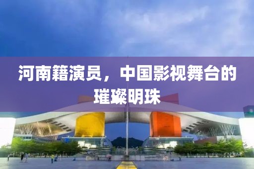 河南籍演員，中國(guó)影視舞臺(tái)的璀璨明珠