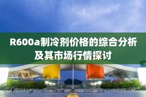 R600a制冷劑價格的綜合分析及其市場行情探討