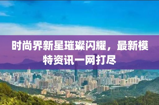 時(shí)尚界新星璀璨閃耀，最新模特資訊一網(wǎng)打盡